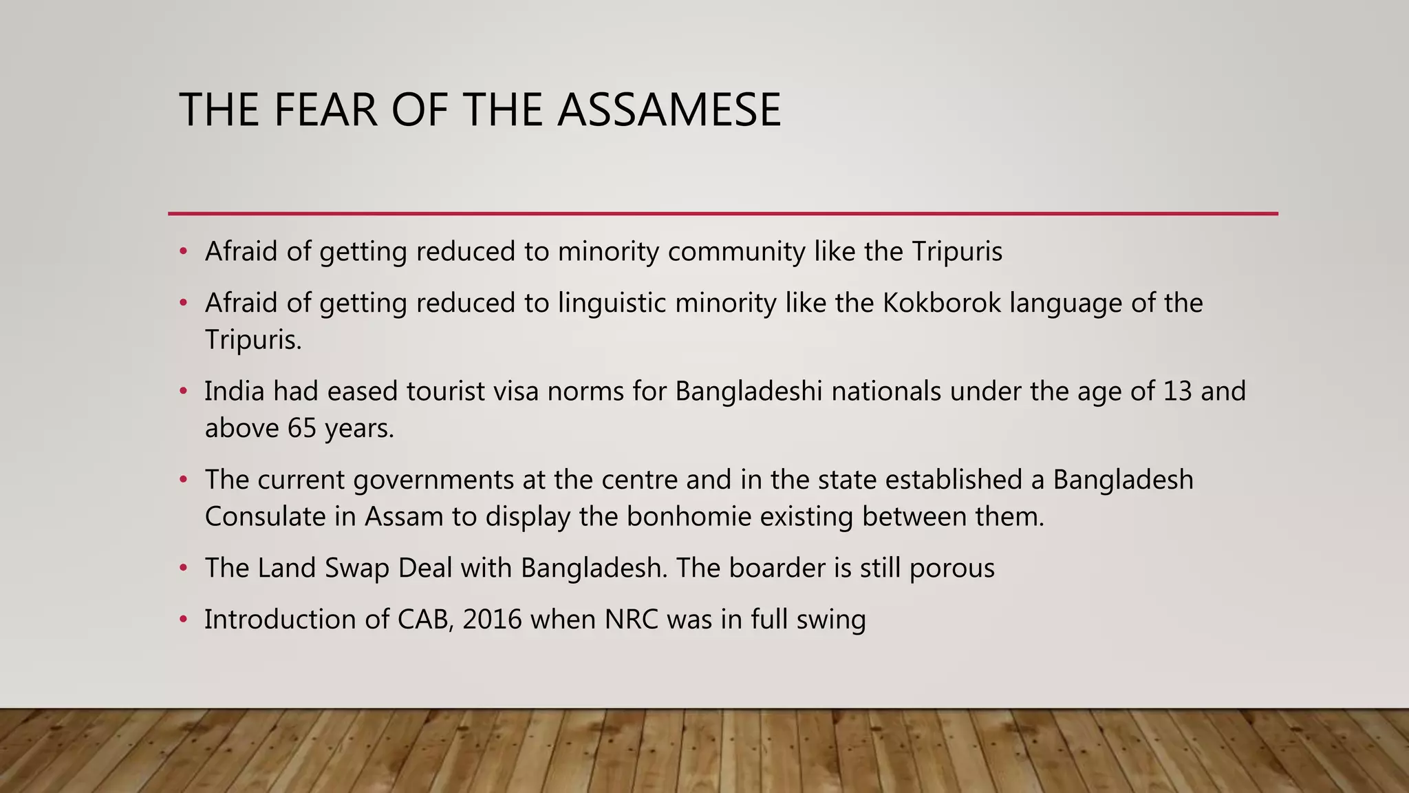 THE FEAR OF THE ASSAMESE
• Afraid of getting reduced to minority community like the Tripuris
• Afraid of getting reduced to linguistic minority like the Kokborok language of the
Tripuris.
• India had eased tourist visa norms for Bangladeshi nationals under the age of 13 and
above 65 years.
• The current governments at the centre and in the state established a Bangladesh
Consulate in Assam to display the bonhomie existing between them.
• The Land Swap Deal with Bangladesh. The boarder is still porous
• Introduction of CAB, 2016 when NRC was in full swing
 