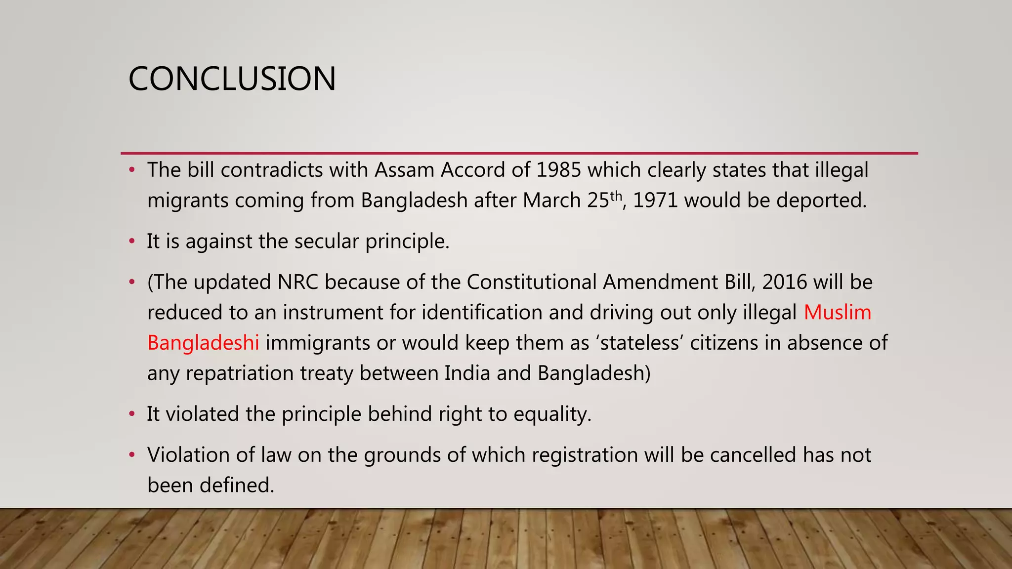 CONCLUSION
• The bill contradicts with Assam Accord of 1985 which clearly states that illegal
migrants coming from Bangladesh after March 25th, 1971 would be deported.
• It is against the secular principle.
• (The updated NRC because of the Constitutional Amendment Bill, 2016 will be
reduced to an instrument for identification and driving out only illegal Muslim
Bangladeshi immigrants or would keep them as ‘stateless’ citizens in absence of
any repatriation treaty between India and Bangladesh)
• It violated the principle behind right to equality.
• Violation of law on the grounds of which registration will be cancelled has not
been defined.
 