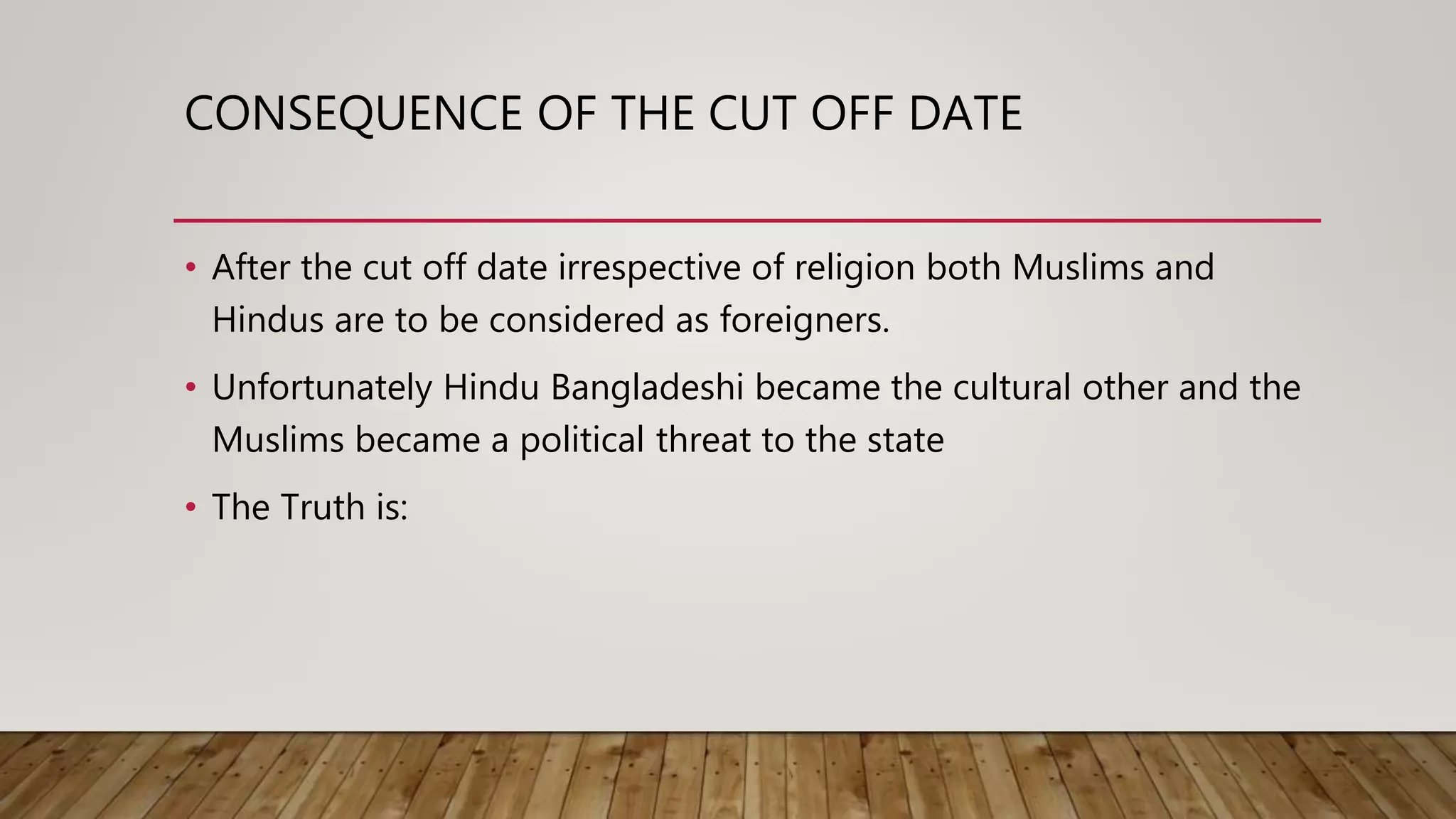 CONSEQUENCE OF THE CUT OFF DATE
• After the cut off date irrespective of religion both Muslims and
Hindus are to be considered as foreigners.
• Unfortunately Hindu Bangladeshi became the cultural other and the
Muslims became a political threat to the state
• The Truth is:
 