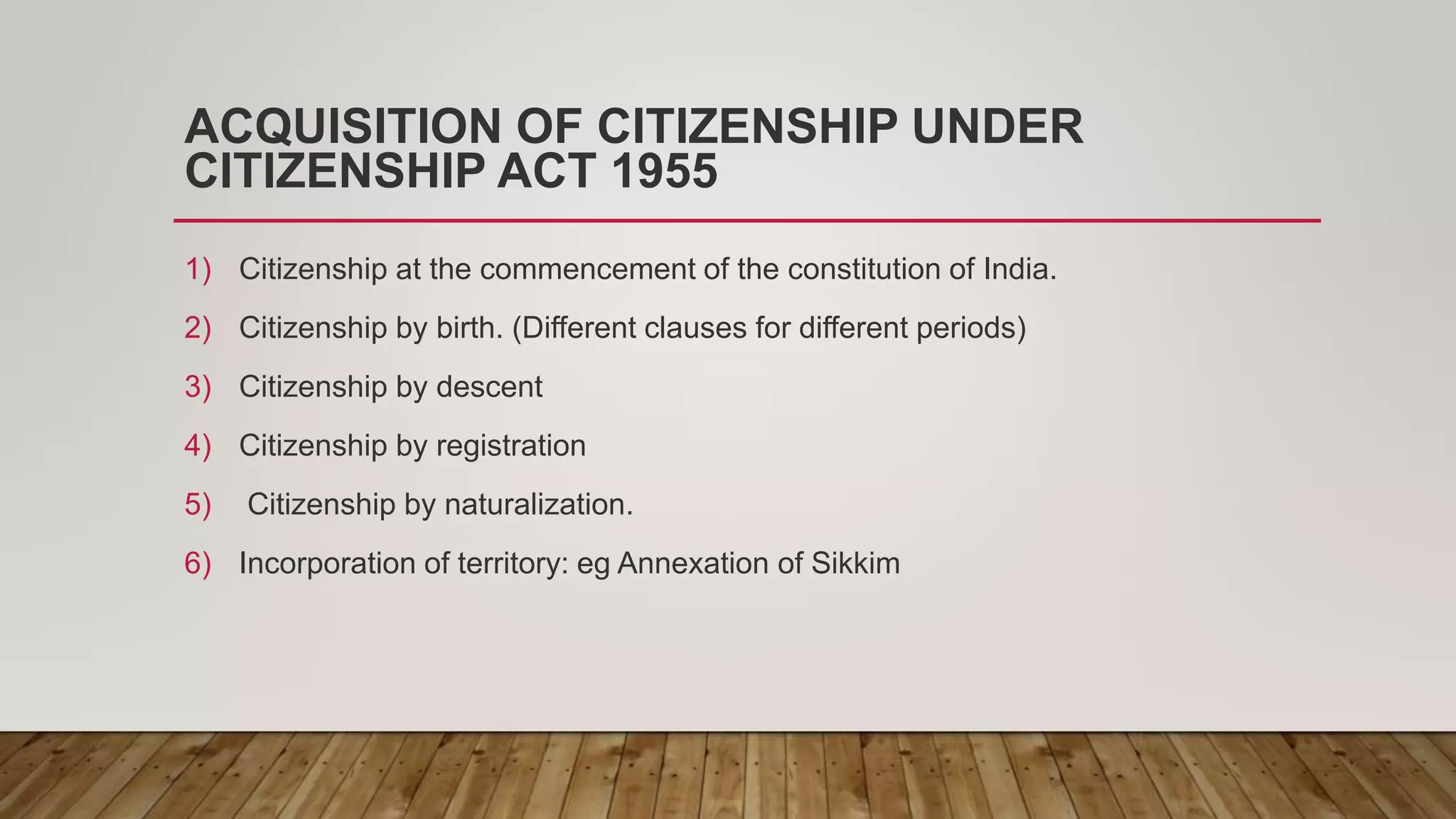 ACQUISITION OF CITIZENSHIP UNDER
CITIZENSHIP ACT 1955
1) Citizenship at the commencement of the constitution of India.
2) Citizenship by birth. (Different clauses for different periods)
3) Citizenship by descent
4) Citizenship by registration
5) Citizenship by naturalization.
6) Incorporation of territory: eg Annexation of Sikkim
 