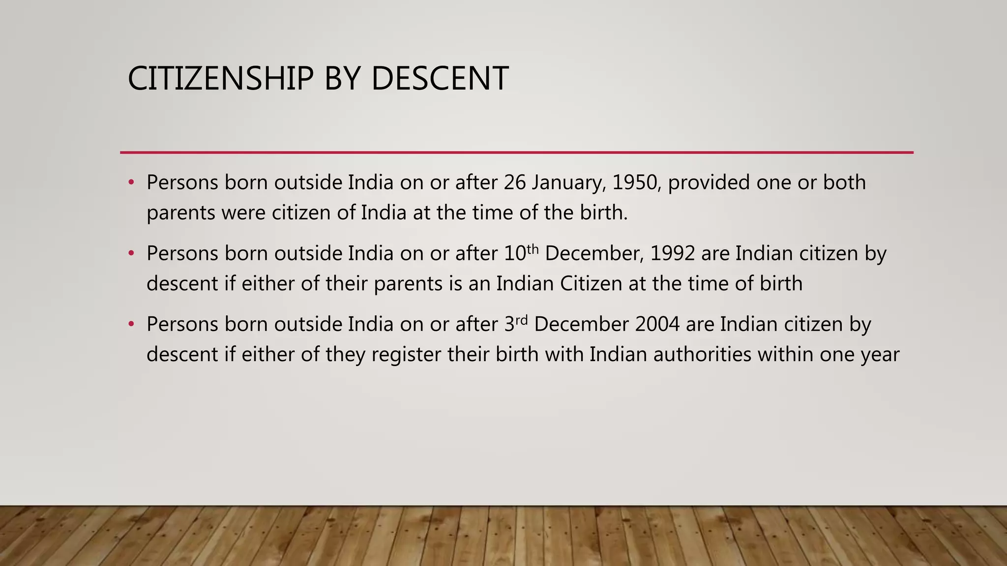 CITIZENSHIP BY DESCENT
• Persons born outside India on or after 26 January, 1950, provided one or both
parents were citizen of India at the time of the birth.
• Persons born outside India on or after 10th December, 1992 are Indian citizen by
descent if either of their parents is an Indian Citizen at the time of birth
• Persons born outside India on or after 3rd December 2004 are Indian citizen by
descent if either of they register their birth with Indian authorities within one year
 