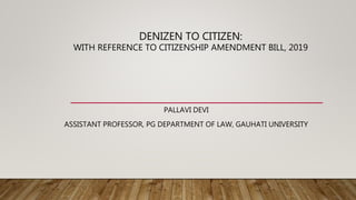 DENIZEN TO CITIZEN:
WITH REFERENCE TO CITIZENSHIP AMENDMENT BILL, 2019
PALLAVI DEVI
ASSISTANT PROFESSOR, PG DEPARTMENT OF LAW, GAUHATI UNIVERSITY
 