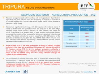 1313OCTOBER 2016
Tripura is an agrarian state with more than half of the population dependent on
agriculture and allied activities. Rice, the major crop of the state, is cultivated in
91% of the cropped area. Tripura is the second largest natural rubber producer in
the country, after Kerala.
Tripura has significant biodiversity, with 266 species of medicinal plants. A
variety of horticultural and plantation crops are produced in the state. Major
plantation crops include coconut, arecanut, oil palm, cashew, tea, coffee and
rubber. The special focus is being given to value addition to non-timber forestry
products and promotion of the bamboos for giving more economic return to rural
people. The state is estimated to have an area of around 7,195 hectares for the
plantation of bamboo during 2014-15. Around US$ 0.33 million in funds have
been released under National Agroforestry & Bamboo Mission (NABM) towards
the development of bamboo production.
As per budget 2016-17, the state government is aiming to intensify foodgrain
production in the state with an additional 50 thousand MT quantity during 2016-
17. However, during 2015-16, for the foodgrain production, profitability of
farmers, etc., the state government initiated the “Crop Diversification” programme
which includes the Hybrid paddy and HYV paddy cultivation through SRI
(System of Rice Intensification).
The Government of Tripura announced plans to increase the horticulture crop
production to 2.33 million MT by the end of 12th five year plan under Horticulture
Development scheme (2013-17). During 2015-16, an area of 361.8 thousand
hectares was brought under fruit cultivation and 179.7 thousand hectares was
brought under vegetable cultivation.
For updated information, please visit www.ibef.org
TRIPURA THE LAND OF PERMANENT SPRING
ECONOMIC SNAPSHOT – AGRICULTURAL PRODUCTION …(1/2)
Production of horticulture crops (2015-
16)
Year
Production (‘000
MT)
Fruits 680.1
Vegetables 441.2
Onion 2.59
Plantation crops 321
Horticulture crops 1,662.21
Source: Ministry of Agriculture, Tripura State Portal,
Note: 12014-15
 