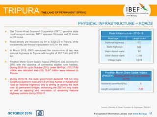 1717OCTOBER 2016 For updated information, please visit www.ibef.org
The Tripura Road Transport Corporation (TRTC) provides state
road transport services. TRTC operates 39 buses and 20 trucks
on 32 routes.
Road density per thousand sq km is 3,026.23 in Tripura, while
road density per thousand population is 9.3 in the state.
In March 2015, PWD sanctioned the construction of two new
national highways in Tripura with lengths of 157.7 km and 22.9
km.
Pradhan Mantri Gram Sadak Yojana (PMGSY) was launched in
2000 with the objective of connecting eligible rural habitats.
During 2015-16- up to October 2015, under PMGSY, US$ 27.80
million was allocated and US$ 18.47 million were released to
Tripura.
During 2015-16, the state government declared 108 km long
Teliamura-Sabroom road and 53 km long Kukital to Kailashahar
road as National Highways and is aiming in closing the work
over 30 permanent bridges, enhancing the 250 km long roads
as well as repairing and renovation of remaining National
Highway portions during 2016-17.
Source: Ministry of Road Transport & Highways, PMGSY
TRIPURA THE LAND OF PERMANENT SPRING
PHYSICAL INFRASTRUCTURE – ROADS
Road infrastructure –2015-16
Road type Length in km
National highways 577
State highways 532
Major district roads 90
Other district roads 1,195
Village roads 9,674
Pradhan Mantri Gram Sadak Yojana
(PMGSY) (During 2015-16- up to October
2015)
Habitants benefitted (No.) 9
Length completed (km) 7.85
 