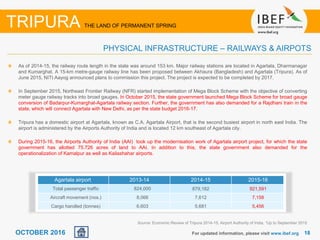 1818OCTOBER 2016 For updated information, please visit www.ibef.org
TRIPURA THE LAND OF PERMANENT SPRING
PHYSICAL INFRASTRUCTURE – RAILWAYS & AIRPOTS
As of 2014-15, the railway route length in the state was around 153 km. Major railway stations are located in Agartala, Dharmanagar
and Kumarghat. A 15-km metre-gauge railway line has been proposed between Akhaura (Bangladesh) and Agartala (Tripura). As of
June 2015, NITI Aayog announced plans to commission this project. The project is expected to be completed by 2017.
In September 2015, Northeast Frontier Railway (NFR) started implementation of Mega Block Scheme with the objective of converting
meter gauge railway tracks into broad gauges. In October 2015, the state government launched Mega Block Scheme for broad gauge
conversion of Badarpur-Kumarghat-Agartala railway section. Further, the government has also demanded for a Rajdhani train in the
state, which will connect Agartala with New Delhi, as per the state budget 2016-17.
Tripura has a domestic airport at Agartala, known as C.A. Agartala Airport, that is the second busiest airport in north east India. The
airport is administered by the Airports Authority of India and is located 12 km southeast of Agartala city.
During 2015-16, the Airports Authority of India (AAI) took up the modernisation work of Agartala airport project, for which the state
government has allotted 75.726 acres of land to AAI. In addition to this, the state government also demanded for the
operationalization of Kamalpur as well as Kailashahar airports.
Source: Economic Review of Tripura 2014-15, Airport Authority of India, 1Up to September 2015
Agartala airport 2013-14 2014-15 2015-16
Total passenger traffic 824,000 879,182 921,591
Aircraft movement (nos.) 8,066 7,612 7,158
Cargo handled (tonnes) 6,603 5,681 5,456
 