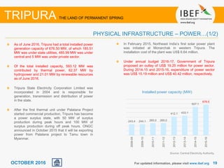 1919OCTOBER 2016
As of June 2016, Tripura had a total installed power
generation capacity of 676.50 MW, of which 185.51
MW was under state utilities, 485.99 MW was under
central and 5 MW was under private sector.
Of the total installed capacity, 593.12 MW was
contributed by thermal power, 62.37 MW by
hydropower and 21.01 MW by renewable resources
as of June 2016.
Tripura State Electricity Corporation Limited was
incorporated in 2004 and is responsible for
generation, transmission and distribution of power
in the state.
After the first thermal unit under Palatana Project
started commercial production, Tripura has become
a power surplus state, with 50 MW of surplus
production during peak hours and 100 MW of
surplus production during off peak hours. ONGC
announced in October 2015 that it will be exporting
power from Palatana project to Tamu town in
Myanmar.
Source: Central Electricity Authority,
Installed power capacity (MW)
For updated information, please visit www.ibef.org
PHYSICAL INFRASTRUCTURE – POWER…(1/2)
TRIPURA THE LAND OF PERMANENT SPRING
In February 2015, Northeast India’s first solar power plant
was initiated at Monarchak in western Tripura. The
installation cost of the plant was US$ 6.64 million.
Under annual budget 2016-17, Government of Tripura
proposed an outlay of US$ 19.25 million for power sector.
During 2014-15 and 2015-16, expenditure of power sector
was US$ 15.19 million and US$ 40.42 million, respectively.
243.4 244.1 265.0 265.0
412.1 433.1
627.1
676.5
2008-09
2009-10
2010-11
2011-12
2012-13
2013-14
2014-15
2015-16
 