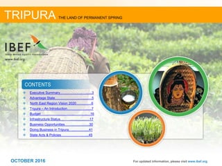 22OCTOBER 2016
 Executive Summary………………..….......3
 Advantage State………………….…..........5
 North East Region Vision 2020…….…….6
 Tripura – An Introduction………….….......7
 Budget ………………………...………..…16
 Infrastructure Status……….....................17
 Business Opportunities……....................30
 Doing Business in Tripura…...................41
 State Acts & Policies……………….…...45
For updated information, please visit www.ibef.org
TRIPURA THE LAND OF PERMANENT SPRING
OCTOBER 2016
 