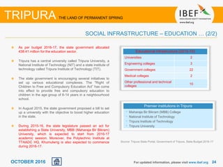 2424OCTOBER 2016
As per budget 2016-17, the state government allocated
438.41 million for the education sector.
Tripura has a central university called Tripura University, a
National Institute of Technology (NIT) and a state institute of
technology called Tripura Institute of Technology (TIT).
The state government is encouraging several initiatives to
set up various educational complexes. The "Right of
Children to Free and Compulsory Education Act” has come
into effect to provide free and compulsory education to
children in the age group of 6-14 years in a neighbourhood
school.
In August 2015, the state government proposed a bill to set
up a university with the objective to boost higher education
in the state.
During 2015-16, the state legislature passed an act for
establishing a State University, MBB (Maharaja Bir Bikram)
University, which is expected to start from 2016-17
academic session. Moreover, the Polytechnic Institute at
TTAADC HQ, Khumulwng is also expected to commence
during 2016-17.
For updated information, please visit www.ibef.org
SOCIAL INFRASTRUCTURE – EDUCATION … (2/2)
TRIPURA THE LAND OF PERMANENT SPRING
Educational infrastructure (2015-16)
Universities 2
Engineering colleges 3
Government colleges 22
Medical colleges 2
Other professional and technical
colleges
10
Premier institutions in Tripura
• Maharaja Bir Bikram (MBB) College
• National Institute of Technology
• Tripura Institute of Technology
• Tripura University
Source: Tripura State Portal, Government of Tripura, State Budget 2016-17
 
