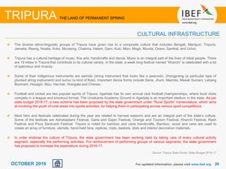 2626OCTOBER 2016
The diverse ethno-linguistic groups of Tripura have given rise to a composite culture that includes Bengali, Manipuri, Tripuris,
Jamatia, Reang, Noatia, Koloi, Murasing, Chakma, Halam, Garo, Kuki, Mizo, Mogh, Munda, Oraon, Santhal, and Uchoi.
Tripura has a cultural heritage of music, fine arts, handicrafts and dance. Music is an integral part of the lives of tribal people. There
are 19 tribes in Tripura that contribute to its cultural variety. In the state, a week long festival named “Kharchi” is celebrated with a lot
of splendour and vivacity.
Some of their indigenous instruments are sarinda (string instrument that looks like a peacock), chongpreng (a particular type of
plucked string instrument) and sumui (a kind of flute). Important dance forms include Garia, Jhum, Maimita, Masak Sumani, Lebang
Boomani, Hozagiri, Bizu, Hai-hak, Wangala and Cheraw.
Football and cricket are two popular sports of Tripura. Agartala has its own annual club football championships, where local clubs
compete in a league and knockout format. The Umakanta Academy Ground in Agartala is an important stadium in the state. As per
state budget 2016-17, a new scheme has been proposed by the state government under “Rural Sports” nomenclature, which aims
at involving the youth of rural areas into sports activities, for helping them in participating across various sport competitions.
Most fairs and festivals celebrated during the year are related to harvest seasons and are an integral part of the state’s culture.
Some of the festivals are Ashokastami Festival, Garia and Gajan Festival, Orange and Tourism Festival, Kharchi Festival, Rash
Festival and Pous Sankranti Festival. Tripura is noted for bamboo and cane handicrafts. Bamboo, wood and cane are used to
create an array of furniture, utensils, hand-held fans, replicas, mats, baskets, idols and interior decoration materials.
In order endorse the culture of Tripura, the state government has been working hard by taking care of every cultural activity
segment, especially the performing activities. For reinforcement of performing groups of various segments, the state government
has proposed to increase the expenditure during 2016-17.
For updated information, please visit www.ibef.org
CULTURAL INFRASTRUCTURE
TRIPURA THE LAND OF PERMANENT SPRING
Source: Tripura State Portal, State Budget 2016-17
 