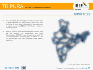 2929OCTOBER 2016 For updated information, please visit www.ibef.org
As of May 2015, the central government announced plans
to develop Agartala city, the capital of Tripura, as a smart
city of the 98 smart cities. In August 2015, the Government
of Tripura sanctioned US$ 0.33 million for the inception of
smart city project.
Agartala is one of the 500 nominated cities covered under
the Atal Mission For Rejuvenation And Urban
Transformation (AMRUT) urban development project. The
Government of India allocated US$ 0.16 million as funds
for administration and office expenses under AMRUT
guidelines.
SMART CITIES
TRIPURA THE LAND OF PERMANENT SPRING
Source: News Article & TechSci Research
 