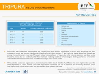 3030OCTOBER 2016
Resources, policy incentives, infrastructure and climate in the state support investments in sectors such as natural gas, food
processing, rubber, tea, bamboo, handloom and handicrafts, sericulture, tourism, IT and medicinal plants. Natural gas deposits are
among the most important reserves of Tripura’s natural resource base. In Tripura, the other mineral resources are glass sands,
limestone, plastic clay and hard rock; all of these materials are being used to a variable degree. Setting up of a new ceramic tiles
unit and other mineral based industries would be encouraged in the private sector.
Other potential sectors are organic spices, medicinal plants and bio-fuel. A state Bio-Fuel Mission has been implemented under the
State Department of Forest, Tripura. Favourable agro-climatic conditions, low use of chemicals and availability of various spices
offer opportunities for the development and procurement of the spices in the state.
For updated information, please visit www.ibef.org
KEY INDUSTRIES
TRIPURA THE LAND OF PERMANENT SPRING
Key industries in Tripura
• Natural gas
• Food processing
• Rubber
• Tea
• Bamboo
• Handloom and handicrafts
• Sericulture
• Tourism
• IT
• Medicinal plants
Source: Tripura Industries Development Corporation,
Department of Industries & Commerce (Government of Tripura), DIPP
Investment intentions in terms of
IEMs filed, LOIs/DILs issued
Year Number Proposed investments (US$ million)
2010-11 01 2.98
2011-12 03 11.77
2012-13 03 21.40
2013-14 03 9.95
2014-15 02 2.65
 