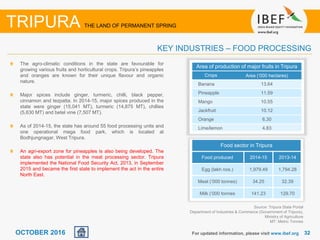 3232OCTOBER 2016 For updated information, please visit www.ibef.org
KEY INDUSTRIES – FOOD PROCESSING
TRIPURA THE LAND OF PERMANENT SPRING
Source: Tripura State Portal
Department of Industries & Commerce (Government of Tripura),
Ministry of Agriculture
MT: Metric Tonnes
The agro-climatic conditions in the state are favourable for
growing various fruits and horticultural crops. Tripura’s pineapples
and oranges are known for their unique flavour and organic
nature.
Major spices include ginger, turmeric, chilli, black pepper,
cinnamon and tezpatta. In 2014-15, major spices produced in the
state were ginger (15,041 MT), turmeric (14,875 MT), chillies
(5,630 MT) and betel vine (7,507 MT).
As of 2014-15, the state has around 55 food processing units and
one operational mega food park, which is located at
Bodhjungnagar, West Tripura.
An agri-export zone for pineapples is also being developed. The
state also has potential in the meat processing sector. Tripura
implemented the National Food Security Act, 2013, in September
2015 and became the first state to implement the act in the entire
North East.
Area of production of major fruits in Tripura
Crops Area (‘000 hectares)
Banana 13.64
Pineapple 11.59
Mango 10.55
Jackfruit 10.12
Orange 6.30
Lime/lemon 4.83
Food sector in Tripura
Food produced 2014-15 2013-14
Egg (lakh nos.) 1,979.49 1,794.28
Meat (‘000 tonnes) 34.25 32.39
Milk (‘000 tonnes 141.23 129.70
 