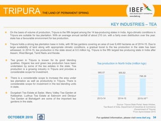 3434OCTOBER 2016 For updated information, please visit www.ibef.org
TRIPURA THE LAND OF PERMANENT SPRING
KEY INDUSTRIES – TEA
On the basis of volume of production, Tripura is the fifth largest among the 14 tea-producing states in India. Agro-climatic conditions in
Tripura are suitable for tea plantation. With an average annual rainfall of about 210 cm. with a fairly even distribution over the year,
state has a favourable environment for tea production.
Tripura holds a strong tea plantation base in India, with 58 tea gardens covering an area of over 6,400 hectares as of 2014-15. Due to
large availability of land along with appropriate climatic conditions, a gradual boost to the tea production in the state has been
witnessed. In 2014-15, tea production in the state stood at 9.5 million kg. Tripura is the fifth largest tea producing state in India after
Assam, West Bengal, Tamil Nadu and Kerala.
Source: Tripura State Portal, News Articles,
Tea Board of India, Department of Industries & Commerce
(Government of Tripura)
1From April-October 2015
Tea grown in Tripura is known for its good blending
qualities. Organic tea and green tea production have been
undertaken by some of the tea estates in the state. Tea
production is a growing industry in Tripura and provides a
considerable scope for investment.
There is a considerable scope to increase the area under
tea plantation as well as productivity in Tripura. There is
considerable scope for investment in the tea blending units
in state.
Durgabari Tea Estate at Sadar, Manu Valley Tea Garden at
Kailasahar, Ludhua Tea Estate at Sabroom and Devipur
Tea Garden at Bishalgarh are some of the important tea
gardens in the state.
965.07 955.82
798.39
2013-14 2014-15 2015-16⁽¹⁾
Tea production in North India (million kgs)
 