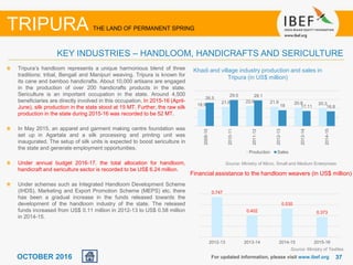 3737OCTOBER 2016
Tripura’s handloom represents a unique harmonious blend of three
traditions: tribal, Bengali and Manipuri weaving. Tripura is known for
its cane and bamboo handicrafts. About 10,000 artisans are engaged
in the production of over 200 handicrafts products in the state.
Sericulture is an important occupation in the state. Around 4,500
beneficiaries are directly involved in this occupation. In 2015-16 (April-
June), silk production in the state stood at 15 MT. Further, the raw silk
production in the state during 2015-16 was recorded to be 52 MT.
In May 2015, an apparel and garment making centre foundation was
set up in Agartala and a silk processing and printing unit was
inaugurated. The setup of silk units is expected to boost sericulture in
the state and generate employment opportunities.
Under annual budget 2016-17, the total allocation for handloom,
handicraft and sericulture sector is recorded to be US$ 6.24 million.
Under schemes such as Integrated Handloom Development Scheme
(IHDS), Marketing and Export Promotion Scheme (MEPS) etc. there
has been a gradual increase in the funds released towards the
development of the handloom industry of the state. The released
funds increased from US$ 0.11 million in 2012-13 to US$ 0.58 million
in 2014-15.
For updated information, please visit www.ibef.org
KEY INDUSTRIES – HANDLOOM, HANDICRAFTS AND SERICULTURE
TRIPURA THE LAND OF PERMANENT SPRING
Khadi and village industry production and sales in
Tripura (in US$ million)
Source: Ministry of Micro, Small and Medium Enterprises
Source: Ministry of Textiles
18.9
21.6 22.6 21.9 20.8 20.3
26.5
29.5 29.1
18 17.11 16.8
2009-10
2010-11
2011-12
2012-13
2013-14
2014-15
Production Sales
0.747
0.402
0.530
0.373
2012-13 2013-14 2014-15 2015-16
Financial assistance to the handloom weavers (in US$ million)
 