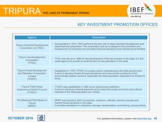 4242OCTOBER 2016
Agency Description
Tripura Industrial Development
Corporation Ltd (TIDC)
• Incorporated in 1974, TIDC performs the twin role of state industrial development and
state financial corporation. The corporation acts as a catalyst in the promotion and
development of industries and provides financial assistance and infrastructure facilities.
Tripura Tea Development
Corporation
(TTDC)
• TTDC was set up in 1980 for the development of the tea industry in the state. It is the
nodal agency for growth of small farmers for tea plantation in the state.
Tripura Forest Development
and Plantation Corporation
Limited
(TFDPC)
• Established in 1976, TFDPC is a public sector undertaking by the state government.
• It aims to develop forests through plantations and improve the conditions of the
economically weaker sections, especially the tribal population dependent on forests for
living.
Tripura Tribal Areas
Autonomous District Council
(TTADC)
• TTADC was established in 1982 as an autonomous institution.
• It aims to introduce internal autonomy and protect the social, economic and cultural
interests of the tribal population as a whole.
The Medicinal Plant Board of
Tripura
(MPBT)
• MPBT was formed in 2001 to promote, conserve, cultivate, harvest, process and
market medicinal plants in the state.
• It provides assistance in cultivation, storage, transportation, and training, among others.
For updated information, please visit www.ibef.org
TRIPURA THE LAND OF PERMANENT SPRING
KEY INVESTMENT PROMOTION OFFICES
 