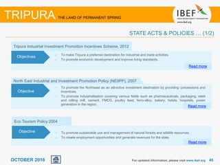 4545OCTOBER 2016
North East Industrial and Investment Promotion Policy (NEIIPP), 2007
• To promote the Northeast as an attractive investment destination by providing concessions and
incentives.
• To promote industrialisation covering various fields such as pharmaceuticals, packaging, steel
and rolling mill, cement, FMCG, poultry feed, ferro-alloy, bakery, hotels, hospitals, power
generation in the region,
Read more
Objective
Tripura Industrial Investment Promotion Incentives Scheme, 2012
• To make Tripura a preferred destination for industrial and trade activities.
• To promote economic development and improve living standards.
Read more
Objectives
For updated information, please visit www.ibef.org
TRIPURA THE LAND OF PERMANENT SPRING
STATE ACTS & POLICIES … (1/2)
Eco Tourism Policy 2004
• To promote sustainable use and management of natural forests and wildlife resources.
• To create employment opportunities and generate revenues for the state.
Read more
Objective
 