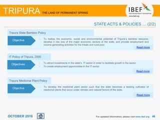 4646OCTOBER 2016 For updated information, please visit www.ibef.org
TRIPURA THE LAND OF PERMANENT SPRING
STATE ACTS & POLICIES … (2/2)
Tripura Medicinal Plant Policy
• To develop the medicinal plant sector such that the state becomes a leading cultivator of
medicinal plants that occur under climatic and natural factors of the state.
Read more
Objective
IT Policy of Tripura, 2000
• To attract investments in the state’s IT sector in order to facilitate growth in the sector
• To create employment opportunities in the IT sector
Read more
Objectives
Tripura State Bamboo Policy
• To realise the economic, social and environmental potential of Tripura’s bamboo resource,
develop it into one of the major economic sectors of the state, and provide employment and
income generating activities for the tribals and rural poor.
Read more
Objective
 