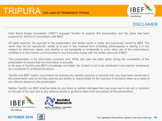 4949OCTOBER 2016
India Brand Equity Foundation (“IBEF”) engaged TechSci to prepare this presentation and the same has been
prepared by TechSci in consultation with IBEF.
All rights reserved. All copyright in this presentation and related works is solely and exclusively owned by IBEF. The
same may not be reproduced, wholly or in part in any material form (including photocopying or storing it in any
medium by electronic means and whether or not transiently or incidentally to some other use of this presentation),
modified or in any manner communicated to any third party except with the written approval of IBEF.
This presentation is for information purposes only. While due care has been taken during the compilation of this
presentation to ensure that the information is accurate
to the best of TechSci and IBEF’s knowledge and belief, the content is not to be construed in any manner whatsoever
as a substitute for professional advice.
TechSci and IBEF neither recommend nor endorse any specific products or services that may have been mentioned in
this presentation and nor do they assume any liability or responsibility for the outcome of decisions taken as a result of
any reliance placed on this presentation.
Neither TechSci nor IBEF shall be liable for any direct or indirect damages that may arise due to any act or omission
on the part of the user due to any reliance placed or guidance taken from any portion of this presentation.
For updated information, please visit www.ibef.org
TRIPURA THE LAND OF PERMANENT SPRING
DISCLAIMER
 