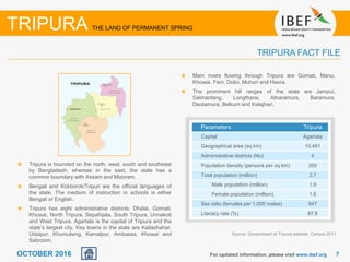 77OCTOBER 2016 For updated information, please visit www.ibef.org
TRIPURA FACT FILE
Tripura is bounded on the north, west, south and southeast
by Bangladesh; whereas in the east, the state has a
common boundary with Assam and Mizoram.
Bengali and Kokborok/Tripuri are the official languages of
the state. The medium of instruction in schools is either
Bengali or English.
Tripura has eight administrative districts: Dhalai, Gomati,
Khowai, North Tripura, Sepahijala, South Tripura, Unnakoti
and West Tripura. Agartala is the capital of Tripura and the
state’s largest city. Key towns in the state are Kailashahar,
Udaipur, Khumulwng, Kamalpur, Ambassa, Khowai and
Sabroom.
Main rivers flowing through Tripura are Gomati, Manu,
Khowai, Feni, Doloi, Muhuri and Haora.
The prominent hill ranges of the state are Jampui,
Sakhantang, Longtharai, Atharamura, Baramura,
Deotamura, Belkum and Kalajhari.
Source: Government of Tripura website, Census 2011
Parameters Tripura
Capital Agartala
Geographical area (sq km) 10,491
Administrative districts (No) 4
Population density (persons per sq km) 350
Total population (million) 3.7
Male population (million) 1.9
Female population (million) 1.8
Sex ratio (females per 1,000 males) 947
Literacy rate (%) 87.8
TRIPURA THE LAND OF PERMANENT SPRING
 