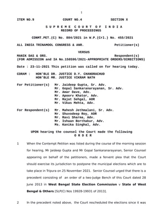 1
ITEM NO.9 COURT NO.4 SECTION X
S U P R E M E C O U R T O F I N D I A
RECORD OF PROCEEDINGS
CONMT.PET.(C) No. 884/2021 in W.P.(Crl.) No. 455/2021
ALL INDIA TRINAMOOL CONGRESS & ANR. Petitioner(s)
VERSUS
MANIK DAS & ORS. Respondent(s)
(FOR ADMISSION and IA No.150596/2021-APPROPRIATE ORDERS/DIRECTIONS)
Date : 23-11-2021 This petition was called on for hearing today.
CORAM : HON'BLE DR. JUSTICE D.Y. CHANDRACHUD
HON'BLE MR. JUSTICE VIKRAM NATH
For Petitioner(s) Mr. Jaideep Gupta, Sr. Adv.
Mr. Gopal Sankaranarayanan, Sr. Adv.
Mr. Amar Dave, Adv.
Mr. Apoorv Khator, Adv.
Mr. Rajat Sehgal, AOR
Mr. Vikas Mehta, Adv.
For Respondent(s) Mr. Mahesh Jethmalani, Sr. Adv.
Mr. Shuvodeep Roy, AOR
Mr. Ravi Sharma, Adv.
Mr. Ishaan Borthakur, Adv.
Ms. Kanika Singhal, Adv.
UPON hearing the counsel the Court made the following
O R D E R
1 When the Contempt Petition was listed during the course of the morning session
for hearing, Mr Jaideep Gupta and Mr Gopal Sankaranarayanan, Senior Counsel
appearing on behalf of the petitioners, made a fervent plea that the Court
should exercise its jurisdiction to postpone the municipal elections which are to
take place in Tripura on 25 November 2021. Senior Counsel urged that there is a
precedent consisting of an order of a two-Judge Bench of this Court dated 28
June 2013 in West Bengal State Election Commission v State of West
Bengal & Others [SLP(C) Nos 19928-19931 of 2013].
2 In the precedent noted above, the Court rescheduled the elections since it was
Digitally signed by
Sanjay Kumar
Date: 2021.11.23
18:43:04 IST
Reason:
Signature Not Verified
 