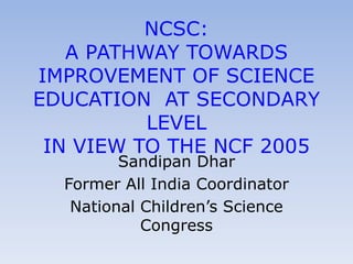 NCSC:
   A PATHWAY TOWARDS
IMPROVEMENT OF SCIENCE
EDUCATION AT SECONDARY
          LEVEL
 IN VIEW TO THE NCF 2005
         Sandipan Dhar
  Former All India Coordinator
   National Children‟s Science
            Congress
 