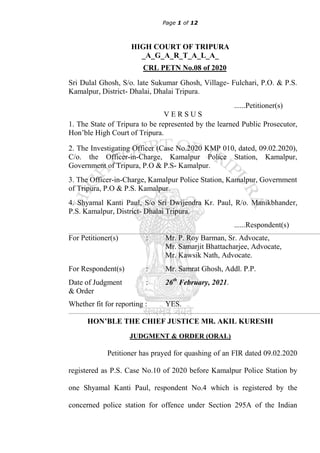 Page 1 of 12
HIGH COURT OF TRIPURA
_A_G_A_R_T_A_L_A_
CRL PETN No.08 of 2020
Sri Dulal Ghosh, S/o. late Sukumar Ghosh, Village- Fulchari, P.O. & P.S.
Kamalpur, District- Dhalai, Dhalai Tripura.
......Petitioner(s)
V E R S U S
1. The State of Tripura to be represented by the learned Public Prosecutor,
Hon‟ble High Court of Tripura.
2. The Investigating Officer (Case No.2020 KMP 010, dated, 09.02.2020),
C/o. the Officer-in-Charge, Kamalpur Police Station, Kamalpur,
Government of Tripura, P.O & P.S- Kamalpur.
3. The Officer-in-Charge, Kamalpur Police Station, Kamalpur, Government
of Tripura, P.O & P.S. Kamalpur.
4. Shyamal Kanti Paul, S/o Sri Dwijendra Kr. Paul, R/o. Manikbhander,
P.S. Kamalpur, District- Dhalai Tripura.
......Respondent(s)
For Petitioner(s) : Mr. P. Roy Barman, Sr. Advocate,
Mr. Samarjit Bhattacharjee, Advocate,
Mr. Kawsik Nath, Advocate.
For Respondent(s) : Mr. Samrat Ghosh, Addl. P.P.
Date of Judgment : 26th
February, 2021.
& Order
Whether fit for reporting : YES.
HON’BLE THE CHIEF JUSTICE MR. AKIL KURESHI
JUDGMENT & ORDER (ORAL)
Petitioner has prayed for quashing of an FIR dated 09.02.2020
registered as P.S. Case No.10 of 2020 before Kamalpur Police Station by
one Shyamal Kanti Paul, respondent No.4 which is registered by the
concerned police station for offence under Section 295A of the Indian
 