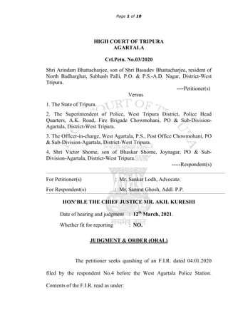 Page 1 of 10
HIGH COURT OF TRIPURA
AGARTALA
Crl.Petn. No.03/2020
Shri Arindam Bhattacharjee, son of Shri Basudev Bhattacharjee, resident of
North Badharghat, Subhash Palli, P.O. & P.S.-A.D. Nagar, District-West
Tripura.
----Petitioner(s)
Versus
1. The State of Tripura.
2. The Superintendent of Police, West Tripura District, Police Head
Quarters, A.K. Road, Fire Brigade Chowmohani, PO & Sub-Division-
Agartala, District-West Tripura.
3. The Officer-in-charge, West Agartala, P.S., Post Office Chowmohani, PO
& Sub-Division-Agartala, District-West Tripura.
4. Shri Victor Shome, son of Bhaskar Shome, Joynagar, PO & Sub-
Division-Agartala, District-West Tripura.
-----Respondent(s)
For Petitioner(s) : Mr. Sankar Lodh, Advocate.
For Respondent(s) : Mr. Samrat Ghosh, Addl. P.P.
HON’BLE THE CHIEF JUSTICE MR. AKIL KURESHI
Date of hearing and judgment : 12th
March, 2021.
Whether fit for reporting : NO.
JUDGMENT & ORDER (ORAL)
The petitioner seeks quashing of an F.I.R. dated 04.01.2020
filed by the respondent No.4 before the West Agartala Police Station.
Contents of the F.I.R. read as under:
 
