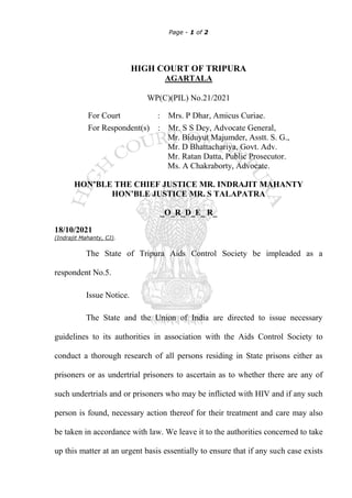 Page - 1 of 2
HIGH COURT OF TRIPURA
AGARTALA
WP(C)(PIL) No.21/2021
For Court : Mrs. P Dhar, Amicus Curiae.
For Respondent(s) : Mr. S S Dey, Advocate General,
Mr. Biduyut Majumder, Asstt. S. G.,
Mr. D Bhattachariya, Govt. Adv.
Mr. Ratan Datta, Public Prosecutor.
Ms. A Chakraborty, Advocate.
HON’BLE THE CHIEF JUSTICE MR. INDRAJIT MAHANTY
HON’BLE JUSTICE MR. S TALAPATRA
_O_R_D_E_ R_
18/10/2021
(Indrajit Mahanty, CJ).
The State of Tripura Aids Control Society be impleaded as a
respondent No.5.
Issue Notice.
The State and the Union of India are directed to issue necessary
guidelines to its authorities in association with the Aids Control Society to
conduct a thorough research of all persons residing in State prisons either as
prisoners or as undertrial prisoners to ascertain as to whether there are any of
such undertrials and or prisoners who may be inflicted with HIV and if any such
person is found, necessary action thereof for their treatment and care may also
be taken in accordance with law. We leave it to the authorities concerned to take
up this matter at an urgent basis essentially to ensure that if any such case exists
 