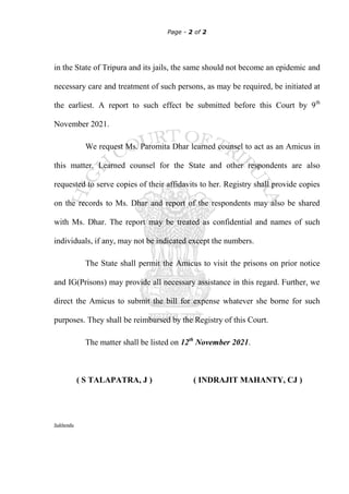 Page - 2 of 2
in the State of Tripura and its jails, the same should not become an epidemic and
necessary care and treatment of such persons, as may be required, be initiated at
the earliest. A report to such effect be submitted before this Court by 9th
November 2021.
We request Ms. Paromita Dhar learned counsel to act as an Amicus in
this matter. Learned counsel for the State and other respondents are also
requested to serve copies of their affidavits to her. Registry shall provide copies
on the records to Ms. Dhar and report of the respondents may also be shared
with Ms. Dhar. The report may be treated as confidential and names of such
individuals, if any, may not be indicated except the numbers.
The State shall permit the Amicus to visit the prisons on prior notice
and IG(Prisons) may provide all necessary assistance in this regard. Further, we
direct the Amicus to submit the bill for expense whatever she borne for such
purposes. They shall be reimbursed by the Registry of this Court.
The matter shall be listed on 12th
November 2021.
( S TALAPATRA, J ) ( INDRAJIT MAHANTY, CJ )
Sukhendu
 