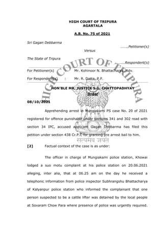 HIGH COURT OF TRIPURA
AGARTALA
A.B. No. 75 of 2021
Sri Gagan Debbarma
……..Petitioner(s)
Versus
The State of Tripura
……..Respondent(s)
For Petitioner(s) : Mr. Kohinoor N. Bhattacharya, Adv.
For Respondent(s) : Mr. R. Datta, P.P.
HON’BLE MR. JUSTICE S.G. CHATTOPADHYAY
Order
08/10/2021
Apprehending arrest in Mungiakami PS case No. 20 of 2021
registered for offence punishable under sections 341 and 302 read with
section 34 IPC, accused applicant Gagan Debbarma has filed this
petition under section 438 Cr.P.C for granting pre arrest bail to him.
[2] Factual context of the case is as under:
The officer in charge of Mungiakami police station, Khowai
lodged a suo motu complaint at his police station on 20.06.2021
alleging, inter alia, that at 06.25 am on the day he received a
telephonic information from police inspector Subhrangshu Bhattacharya
of Kalyanpur police station who informed the complainant that one
person suspected to be a cattle lifter was detained by the local people
at Sovaram Chow Para where presence of police was urgently required.
 