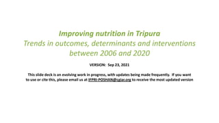 Improving nutrition in Tripura
Trends in outcomes, determinants and interventions
between 2006 and 2020
VERSION: Sep 23, 2021
This slide deck is an evolving work in progress, with updates being made frequently. If you want
to use or cite this, please email us at IFPRI-POSHAN@cgiar.org to receive the most updated version
 