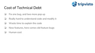 Cost of Technical Debt
❏ Fix one bug, and two more pop up
❏ Really hard to understand code and modify it
❏ Waste time to explain the code
❏ New features, here comes old feature bugs
❏ Human cost
 
