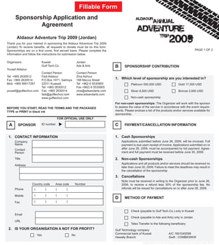 Fillable Form
      Sponsorship Application and
              Agreement

       Aldaour Adventure Trip 2009 (Jordan)
Thank you for your interest in sponsoring the Aldaour Adventure Trip 2009
(Jordan) To receive benefits, all requests to donate must be on this form.
Sponsorships are on a first come, first served basis. Please complete the                                                                      PAGE 1 OF 2
information and follow the instructions for submission below.

Organizers .              Kuwait                        Jordan
                          Gulf Tech.Co.                 Ads & Arts            B      SPONSORSHIP CONTRIBUTION
Yousef Aldaour
                          Contact Person                Contact Person
Tel: +965 2630512         Fadi Aldaour                  Zina Ashour
Fax: +965 2630514         P.O.Box 1071, Salmiya         188 Mecca Street
                                                                              1. Which level of sponsorship are you interested in?
Mob. +965 99517267        22011 Kuawait                 Tel +962 6 5530905                Platinum 550,000 USD                   Gold 17,500 USD
                          Tel: +965 2630512             Fax +962) 6 5530905
yousef@gulftechco.com     Fax: +965 2630514             zina@adsandarts.com               Silver 8,500 USD                       Bronze 2,000 USD
                          fadi@gulftechco.com           www.adsandarts.com
                          www.gulftechco.com                                              Non-cash sponsorship

                                                                              For non-cash sponsorships: The Organizer will work with the sponsor
BEFORE YOU START, READ THE TERMS AND THE PACKAGES                             to assess the value of the service in accordance with the event require-
TYPE or PRINT in black ink                                                    ments. Please enclose a list of the products andor services available for
                                                                              sponsorship.
                                          FOR OFFICIAL USE ONLY

 A      SPONSOR           ID number                                           C      PAYMENT/CANCELLATION INFORMATION


 1. CONTACT INFORMATION                                                       1. Cash Sponsorships
     Company                                                                      Applications submitted before June 26, 2009, will be invoiced. Full
     Name                                                                         payment is due upon receipt of invoice. Applications submitted on or
     Contact                                                                      after June 26, 2009, must be accompanied by full payment. Agree-
     Person                                                                       ment and full payment must be received before June 30, 2009.

     Title                                                                    2. Non-cash Sponsorships
                                                                                  Applications and all products andor services should be received no
     Address
                                                                                  later than June 30, 2009. Failure to meet the deadlines may result in
                                                                                  the cancellation of the sponsorship.
                                                                              3. Cancellations
                                                                                  Note must be received in writing to the Organizer prior to June 26,
                  Country code      Area code       Number                        2009, to receive a refund less 30% of the sponsorship fee. No
     Phone          (         )       (        )                                  refunds will be issued for cancellations on or after June 26, 2009.

     Mobile         (         )       (        )
                                                                              D      METHOD OF PAYMENT
     Fax            (         )       (        )


                                                                                          Check (payable to Gulf Tech.Co.) only in Kuwait
     Email
                                                                                          Check (payable to Ads and Arts) only in Jordan
     URL
                                                                                          Telex Transfer to the following beneficiary
 2. IS YOUR ORGANISATION A NOT FOR PROFIT?                                    Gulf Technology company
                        Yes                        No                         Commercial bank of Kuwait                  A/C 1601045599
                                                                              Hawally Branch                             Swift : COMBKWKW
                                                                                                   Application for 09-10 Aldaour Sponsorship Finalized d07-06-09
 