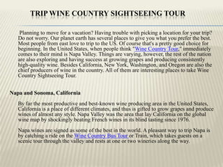 Trip Wine Country Sightseeing Tour Planning to move for a vacation? Having trouble with picking a location for your trip? Do not worry. Our planet earth has several places to give you what you prefer the best. Most people from east love to trip to the US. Of course that's a pretty good choice for beginning. In the United States, when people think "Wine Country Tour," immediately comes to their mind is Napa Valley. Things are varying, however, the rest of the nation are also exploring and having success at growing grapes and producing consistently high-quality wine. Besides California, New York, Washington, and Oregon are also the chief producers of wine in the country. All of them are interesting places to take Wine Country Sightseeing Tour. Napa and Sonoma, CaliforniaBy far the most productive and best-known wine producing area in the United States, California is a place of different climates, and thus is gifted to grow grapes and produce wines of almost any style. Napa Valley was the area that lay California on the global wine map by shockingly beating French wines in its blind tasting since 1976.Napa wines are signed as some of the best in the world. A pleasant way to trip Napa is by catching a ride on the Wine Country Bus Tour or Train, which takes guests on a scenic tour through the valley and rests at one or two wineries along the way. 