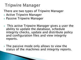 There are two types of Tripwire Manager
 Active Tripwire Manager
 Passive Tripwire Manager
 This active Tripwire Manager gives a user the
ability to update the database, schedule
integrity checks, update and distribute policy
and configuration files and view integrity
reports.
 The passive mode only allows to view the
status of the machines and integrity reports.
 