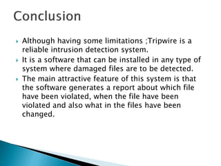  Although having some limitations ;Tripwire is a
reliable intrusion detection system.
 It is a software that can be installed in any type of
system where damaged files are to be detected.
 The main attractive feature of this system is that
the software generates a report about which file
have been violated, when the file have been
violated and also what in the files have been
changed.
 