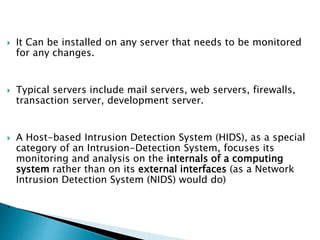  It Can be installed on any server that needs to be monitored
for any changes.
 Typical servers include mail servers, web servers, firewalls,
transaction server, development server.
 A Host-based Intrusion Detection System (HIDS), as a special
category of an Intrusion-Detection System, focuses its
monitoring and analysis on the internals of a computing
system rather than on its external interfaces (as a Network
Intrusion Detection System (NIDS) would do)
.
 