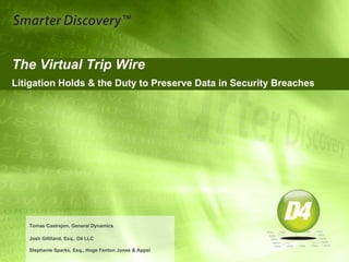 The Virtual Trip Wire
Litigation Holds & the Duty to Preserve Data in Security Breaches
Tomas Castrejon, General Dynamics
Josh Gilliland, Esq., D4 LLC
Stephanie Sparks, Esq., Hoge Fenton Jones & Appel
 