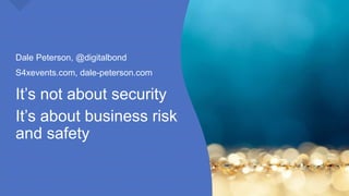It’s not about security
It’s about business risk
and safety
Dale Peterson, @digitalbond
S4xevents.com, dale-peterson.com
 