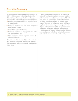 Executive Summary

As the Payment Card Industry Data Security Standard (PCI        Lastly, the white paper discusses how the Tripwire VIA™
DSS, or PCI) becomes more widely adopted in both the          suite of IT security and compliance automation solutions
United States and Europe, organizations face five major       help organizations get and maintain continuous PCI compli-
challenges when navigating the PCI compliance landscape:      ance so you can take control of security and compliance
• Misunderstanding what the term “PCI compliance” means       of your IT infrastructure. Tripwire VIA solutions include
  in a given context;                                         Tripwire® Enterprise for configuration control and Tripwire®
                                                              Log Center for log and security event management. And
• Treating PCI compliance as an audit process rather than a
                                                              Tripwire Customer Services can help you quickly maximize
  private industry standard;
                                                              the value of your Tripwire technology implementation.
• Scoping PCI compliance too broadly;
                                                                With Tripwire, get visibility across the entire IT infrastruc-
• Treating PCI compliance as a single-point-in-time, rather   ture, intelligence to enable better and faster decisions, and
  than ongoing activity; and                                  automation that reduces manual, repetitive tasks.
• Failing to use automated tools to generate evidence of
  continuous compliance.
This white paper discusses these challenges in-depth, along
with their implications. It also provides a plan of action
that organizations subject to PCI can take to address com-
pliance needs.




  2 | WHITE PAPER | Five Challenges to Continuous PCI DSS Compliance
 