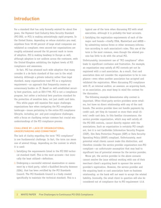 Introduction

For a standard that has only formally existed for about five       typical use of the term when discussing PCI with retail
years, the Payment Card Industry Data Security Standard            executives, although it is probably the least accurate.
(PCI DSS, or PCI) is making astonishingly rapid progress. In     3. Satisfying the registration requirements of each of the
the United States, depending on whose statistics you read,          major card brands—chiefly VISA, MasterCard and AMEX—
anywhere from 50–80 percent of large retail companies are           by submitting various forms or other necessary informa-
validated as compliant; even second tier organizations are          tion according to each association’s rules. This use of the
roughly estimated around the 50 percent mark in terms               term is the most common, even though the related pro-
of adoption. PCI is making headway in Europe as well,               cess has little to do with the actual PCI.
although adoption is not uniform across the continent, with
                                                                 Unfortunately, inconsistent use of “PCI compliance” often
the United Kingdom exhibiting the highest levels of PCI
                                                                 leads to significant confusion and frustration. For example,
compliance and awareness.
                                                                 an organization may satisfy all PCI controls yet not be
   In fact, PCI has attained such wide adoption that many
                                                                 registered with a card association. As a result, that card
consider it a de-facto standard of due care in the retail
                                                                 association does not consider the organization to be in com-
industry. Although a private industry rather than legal
                                                                 pliance—even when another association has accepted and
standard, many organizations treat PCI as a regulatory
                                                                 validated the registration. When discussing PCI compliance
requirement—an approach that frequently creates an
                                                                 with IT, an internal auditor, an assessor, an acquiring bank,
unnecessary burden on IT. Based on well-established securi-
                                                                 or an association, you must keep in mind the context for
ty best practices, such as ISO17799, PCI is not a compliance
                                                                 the discussion.
program, but rather a technical best practices standard for
                                                                    The following example demonstrates why context is
the protection of sensitive data, not just credit card data.
                                                                 important. Often third-party service providers serve retail-
   This white paper will examine five major challenges
                                                                 ers, but have no direct relationship with any of the card
organizations face when navigating the PCI compliance
                                                                 brands. The service provider does not handle payments by
landscape—issues pertaining to the entire PCI compliance
                                                                 credit card, yet they do transmit or store their retail cli-
lifecycle, including pre- and post-compliance challenges,
                                                                 ents’ credit card data. In this familiar circumstance, the
with a focus on clarifying certain common but crucial mis-
                                                                 service provider organization, which may well satisfy all
understandings of the PCI compliance process.
                                                                 the PCI DSS controls, cannot directly register with the
                                                                 associations. Such an organization is certainly PCI compli-
CHALLENGE #1: LACK OF ORGANIZATIONAL
UNDERSTANDING AND COMMITMENT                                     ant, but it is not Cardholder Information Security Program
                                                                 (CISP), Site Data Protection Program (SDP) or Data Security
The lack of clarity regarding the term “PCI compliance”
                                                                 Operating Policy (DSOP) compliant. Unfortunately, most
is one fundamental challenge. In fact, the term can mean
                                                                 potential retail clients cannot make this distinction, and
one of several things, depending on the context in which
                                                                 therefore consider the service provider organization non-PCI
it is used:
                                                                 compliant—an unfortunate assumption that may lead to
1. Satisfying the requirements listed in the PCI DSS techni-     significant loss of potential revenue for the service provider.
   cal standard itself. This is the most accurate—but ironi-        Worse yet, the service provider in the above scenario
   cally the least utilized—definition.                          cannot resolve the issue without working with one of their
2. Undergoing a successful external examination or assess-       merchant client’s acquiring bank to sponsor the service
   ment by a third party, called a Qualified Security Assessor   provider’s registration. However, the service provider and
   (QSA), that has been certified by the PCI Standards           the acquiring bank or card association have no business
   Council. The PCI Standards Council is a body created          relationship, so the bank will not want to accept the related
   specifically to maintain the technical standard. This is a    liability. Ironically, the retail client in question will also be
                                                                 considered out of compliance due to PCI requirement 12.8.




  3 | WHITE PAPER | Five Challenges to Continuous PCI DSS Compliance
 