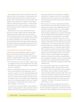 This requirement states that if the merchant shares card-       policy only stated that old hard copy with cardholder
holder data with a service provider, it must implement and         data would be “shredded” rather than “cross-shredded.”
maintain policies and procedures to manage that service            Hopefully such cases no longer occur, but the example
provider, which includes ensuring the service provider is PCI      does demonstrate the impact of having equal weight and
compliant. Until this process is complete, the merchant is         binary compliance.
subject to potential fines and censures—a curious chicken-       • Third, assessors do not have a rigid auditing standard
and-egg scenario that could be challenging, especially for         they must follow and by which they are judged; each can
smaller third party service providers that are attempting to       approach the evaluation process differently, as long as
gain market share.                                                 they satisfy the specific technical test criteria defined
   MasterCard has in some cases tacitly worked around              within the standard. This lack of uniform evaluation
this issue in the past couple of years by accepting direct         likely contributes significantly to the common belief that
registrations through submissions from certain QSAs. In            any two PCI QSAs will likely reach different conclusions
contrast, VISA has insisted on the formal process, resulting       when assessing the same organization. In an attempt
in cases where MasterCard’s list of compliant service provid-      to remedy this issue, a detailed “scoring chart” that a
ers includes organizations not on VISA’s list. Fortunately,        QSA must follow when assessing compliance was recently
both associations recently have begun pushing large acquir-        released. Unfortunately, the chart does little to solve the
ing banks to handle these registrations when they learn of         underlying issue, as it merely provides for the necessary
these service providers. Hopefully this added pressure will        minimum evidence to be checked rather than requiring
alleviate this issue.                                              a comprehensive audit or a centralized system of record.
                                                                   Often, merchants “put their best foot forward,” provid-
CHALLENGE #2: PCI AS AN AUDIT PROCESS
                                                                   ing a QSA with the systems and evidence they would like
A separate issue facing organizations subject to PCI com-          examined rather than the QSA assessing a true random
pliance results from the tendency toward treating PCI              sample. And with no legal foundation and significant
compliance as an audit process. Although a PCI assessment          pressure to drive down costs between competing QSA’s, a
resembles a regulatory audit to some degree, organizations         lack of significant competition around cost, this approach
should not treat it as such for several reasons:                   frequently works—especially because the QSA’s work is
• First, because PCI is not a law, but rather a private indus-     made easier and it eliminates any liability the QSA might
  try standard, the level of risk associated with PCI compli-      otherwise carry.
  ance differs from meeting, for example, a financial report-    • Last, because QSAs usually work as consultants rather
  ing rule in a regulation.                                        than independent auditors, they often want to assess
• Second, PCI assessments function more as a “spot-check”          organizations while also helping them become compliant.
  than an actual full-blown record examination, with no            This situation creates a powerful, inherent conflict of
  account for a system of record or distinction between key        interest and likely impacts assessment results. Worse, from
  and other controls. In fact, PCI is entirely binary in two       the client’s perspective, assessors end up with too much
  senses: all controls have equal weight, and they must all        power; they can end up running the show and decreeing
  be satisfied in order to be compliant. While compensating        sets of their preferred solutions that would “guarantee
  controls can be listed and approved, there is no “percent-       compliance,” hinting that the merchant had better do
  age compliance” threshold that can be crossed; you’re            what they say—or fail.
  either compliant, or you are not.                              These issues distract from the simple fact that the PCI is
  In one early case, an internal auditor at one association      an extremely well-developed standard for protecting sensi-
  rejected a large organization’s entire submission when the     tive data, although it’s important to note that the standard
  auditor noticed that the organization’s data destruction       assumes that a data classification effort has taken place and



  4 | WHITE PAPER | Five Challenges to Continuous PCI DSS Compliance
 