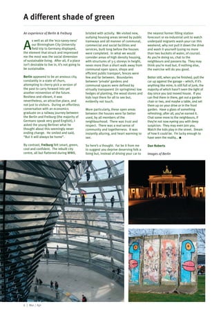 A different shade of green
An experience of Berlin & Freiburg              bristled with activity. We visited new,      the nearest former filling station
                                                outlying housing areas served by public      forecourt or ex-industrial unit to watch
       s well as all the ‘eco-savvy-ness’

A
                                                tramways and all manner of communal,         underpaid migrants wash your car this
       our Birmingham City University           commercial and social facilities and         weekend, why not pull it down the drive
       field trip to Germany displayed,         services, built long before the houses       and wash it yourself (using no more
the element that struck and impressed           were completed. In what we would             than two buckets of water, of course).
me the most was the social dimension            consider areas of high density housing,      As you’re doing so, chat to the
of sustainable living. After all, if a place    with structures of 3-5 storeys in height,    neighbours and passers-by. They may
isn’t desirable to live in, it’s not going to   never more than a short walk away from       think you’re mad but, if nothing else,
be sustainable.                                 communal open space, shops and               the exercise will do you good.
                                                efficient public transport, fences were
Berlin appeared to be an anxious city,          few and far between. Boundaries              Better still, when you’ve finished, pull the
constantly in a state of churn,                 between ‘private’ gardens and                car up against the garage – which, if it’s
attempting to cherry-pick a version of          communal spaces were defined by              anything like mine, is still full of junk, the
the past to carry forward into yet              virtually transparent (in springtime) low    majority of which hasn’t seen the light of
another reinvention of the future.              hedges of planting, the wood stores and      day since you last moved house. If you
Restless and vibrant, it was                    kids toys there for all to see but,          can find them in there, get out a garden
nevertheless, an attractive place, and          evidently not touch.                         chair or two, and maybe a table, and set
not just to visitors. During an effortless                                                   them up on your drive or in the front
conversation with an economics                  More particularly, these open areas          garden. Have a glass of something
graduate on a railway journey between           between the houses were far better           refreshing; after all, you’ve earned it.
the Berlin and Freiburg (the majority of        used, by all members of the                  Chat some more to the neighbours, if
Germans speak very good English), I             neighbourhood. There was trust and           they’re not now eyeing you with deep
asked the young Berliner what he                respect. There was a real sense of           suspicion. They may even join you.
thought about this seemingly never              community and togetherness. It was           Watch the kids play in the street. Dream
ending change. He smiled and said,              instantly alluring, and heart warming to     of how it could be. I’m lucky enough to
“But it will always be home”.                   see.                                         have seen the reality... I

By contrast, Freiburg felt smart, green,        So here’s a thought. Far be it from me       Dan Roberts
cool and confident. The rebuilt city            to suggest you deprive deserving folk a
centre, all but flattened during WWII,          living but, instead of driving your car to   Images of Berlin




6 | Mar / Apr
 