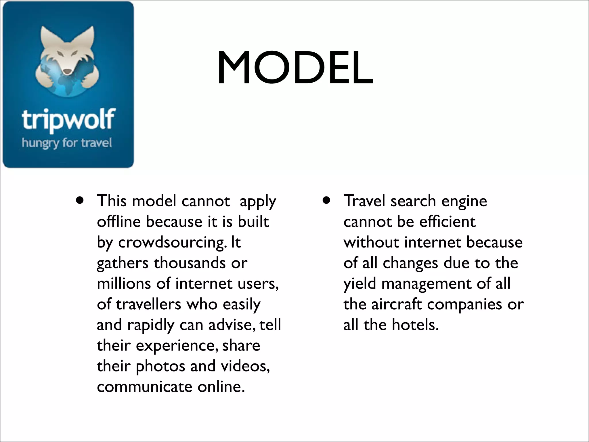 MODEL

•   This model cannot apply        •   Travel search engine
    ofﬂine because it is built         cannot be efﬁcient
    by crowdsourcing. It               without internet because
    gathers thousands or               of all changes due to the
    millions of internet users,        yield management of all
    of travellers who easily           the aircraft companies or
    and rapidly can advise, tell       all the hotels.
    their experience, share
    their photos and videos,
    communicate online.
 