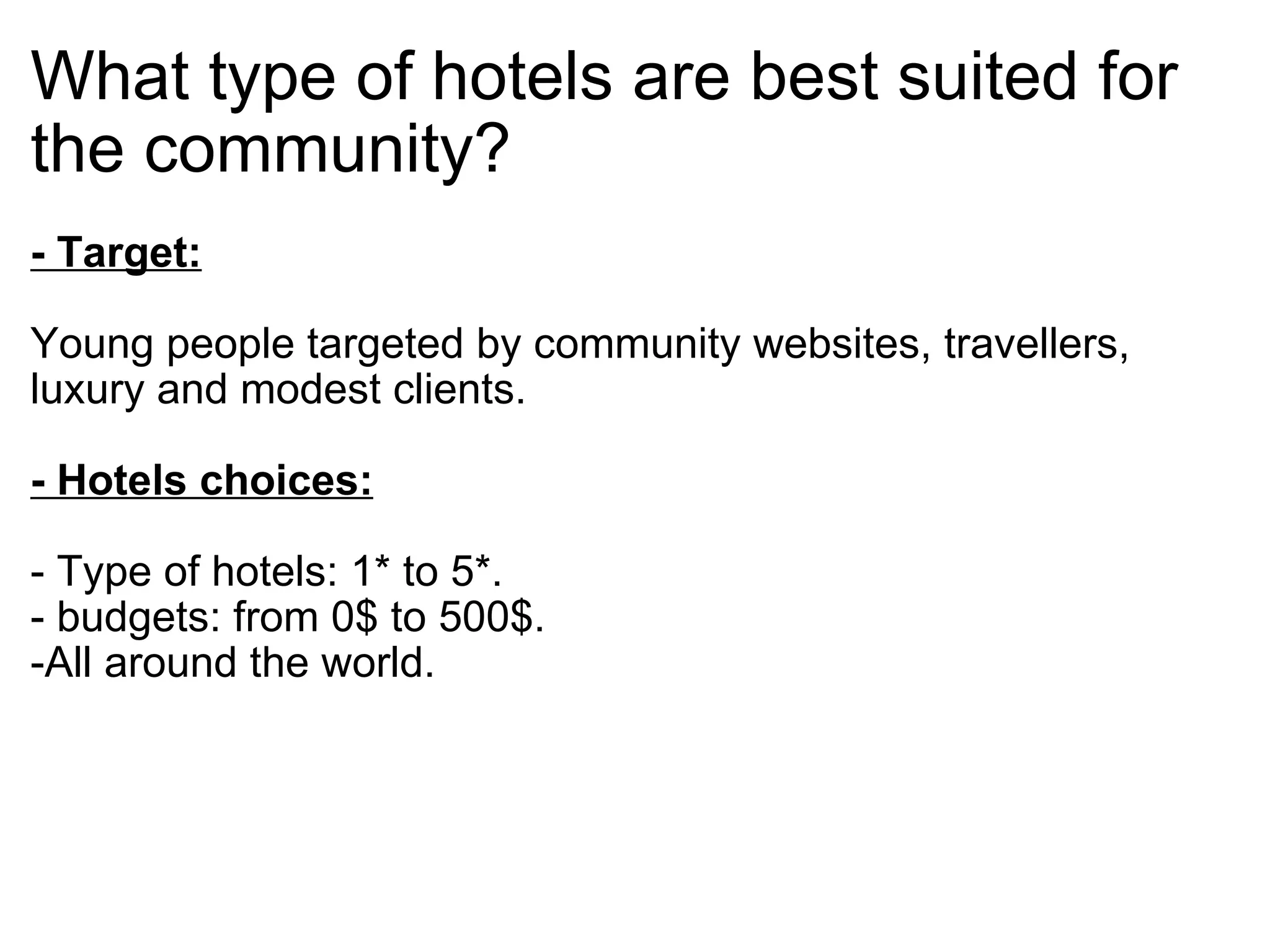 What type of hotels are best suited for the community? - Target: Young people targeted by community websites, travellers, luxury and modest clients.  - Hotels choices:   - Type of hotels: 1* to 5*.  - budgets: from 0$ to 500$.  -All around the world.          