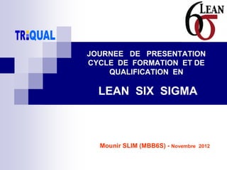 Mounir SLIM (MBB6S) - Novembre 2012
JOURNEE DE PRESENTATION
CYCLE DE FORMATION ET DE
QUALIFICATION EN
LEAN SIX SIGMA
 