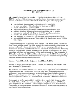 TRIQUINT ANNOUNCES FIRST QUARTER
                                 2009 RESULTS


HILLSBORO, OR (USA) – April 22, 2009 – TriQuint Semiconductor, Inc (NASDAQ:
TQNT), a supplier of high performance products for wireless communications, announces its
financial results for the quarter ended March 31, 2009, including the following highlights:

       Revenue for the first quarter was $118.9 million, up 7% from Q1'08
       Inventory was reduced $19.8 million from the fourth quarter of 2008
       Book to bill ratio for the quarter was 1.14
       Honored by Intel Corporation with its 2008 Preferred Quality Supplier award
       Achieved cumulative shipments of more than a half billion total RF modules
       Introduced the market's first SMT device for 40Gb/s optical communications
       Unveiled TRIUMF™, 3G/4G converged mobile solution
       First design win for TriPower™ – Next generation infrastructure RF power solution
       Fulfilled initial production orders of GaAs and BAW devices for multi-nation F-35 Joint
       Strike Fighter

Commenting on the results for the quarter ended March 31, 2009, Ralph Quinsey, President and
Chief Executive Officer, stated quot;The global economic downturn prompted lower inventory at our
customers and very low factory utilization in Q1. We are now seeing signs of inventory
normalization in some of our markets which should translate into stronger demand in the coming
months. While first quarter sales and factory utilization were low, excess inventory both in the
channel and at TriQuint was largely burned off. Our total revenue was up 7% as compared to Q1
2008, led by handset growth of 24% and defense & aerospace growth of 23%. Market strength in
smart-phones, the acquisition of WJ Communications and positive momentum in major military
programs contributed to our year over year growth.quot;

Summary Financial Results for the Quarter Ended March 31, 2009:

Revenue for the first quarter of 2009 was $118.9 million, up 7% from the first quarter of 2008
and a decrease of 20% sequentially.

Net loss for the first quarter of 2009 was $15.6 million, or ($0.11) per share. Non-GAAP net loss
for the first quarter was $11.0 million or ($0.07) per share. Non-GAAP financial measures
exclude stock based compensation charges, certain impairment charges in the fourth quarter of
2008, and certain charges associated with the acquisition of WJ Communications. Please see the
attached supplemental schedule for a reconciliation of GAAP to non-GAAP financial measures.

Gross margin for the first quarter of 2009 was 19.6%, down from 34.6% in the quarter ended
March 31, 2008 and 30.2% in the quarter ended December 31, 2008. On a non-GAAP basis,
gross margin was 21.0%, down from a non-GAAP gross margin of 31.7% in the prior quarter.
Gross margin decreased due to lower utilization in the factories and a revenue mix comprised of
more handset business than normal.
 