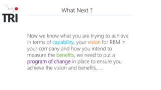 What Next ?
Now we know what you are trying to achieve
in terms of capability, your vision for RBM in
your company and how you intend to
measure the benefits, we need to put a
program of change in place to ensure you
achieve the vision and benefits……
 