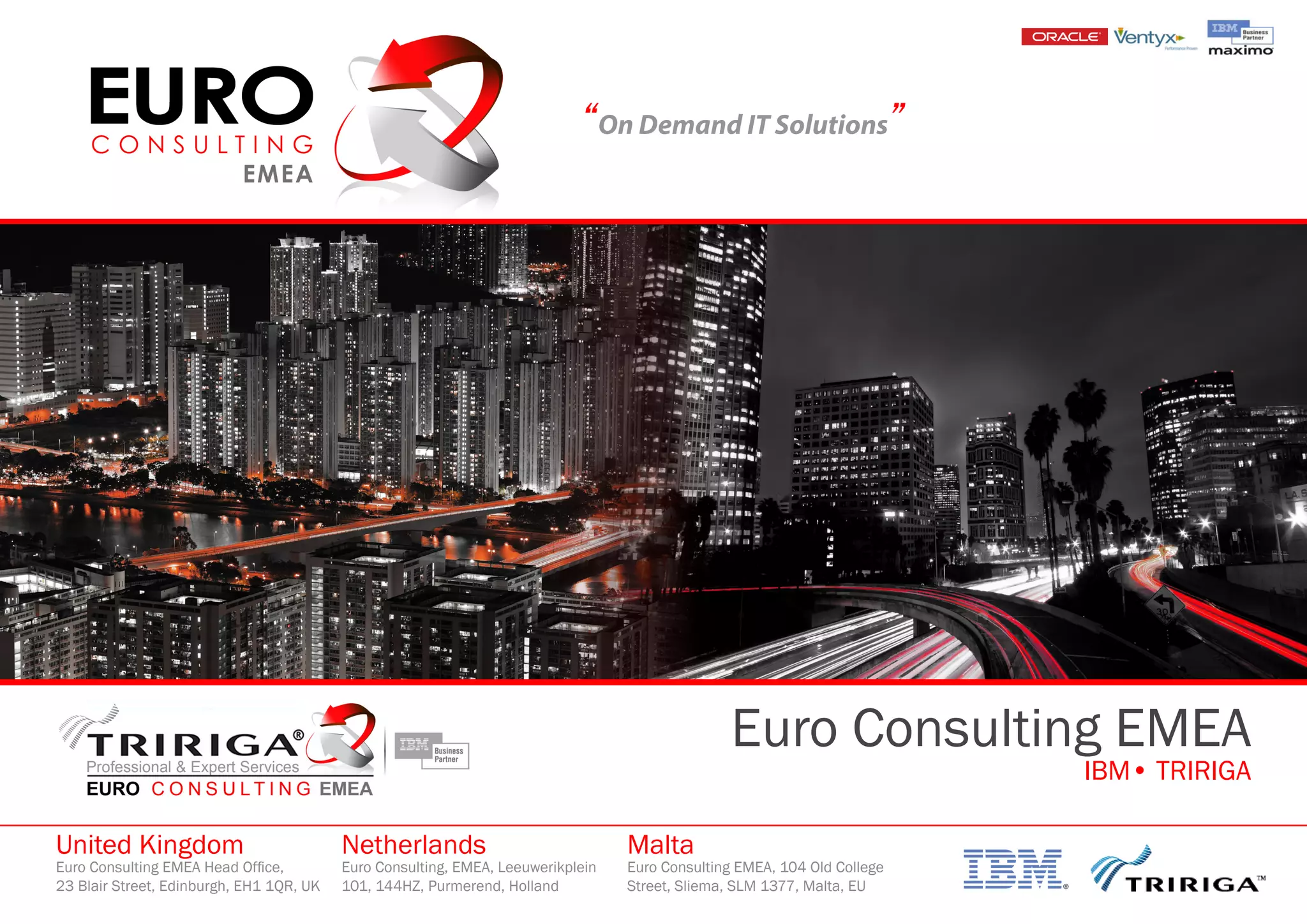 “On Demand IT Solutions”
Euro Consulting EMEA
IBM• TRIRIGA
United Kingdom
Euro Consulting EMEA Head Office,
23 Blair Street, Edinburgh, EH1 1QR, UK
Netherlands
Euro Consulting, EMEA, Leeuwerikplein
101, 144HZ, Purmerend, Holland
Malta
Euro Consulting EMEA, 104 Old College
Street, Sliema, SLM 1377, Malta, EU
 