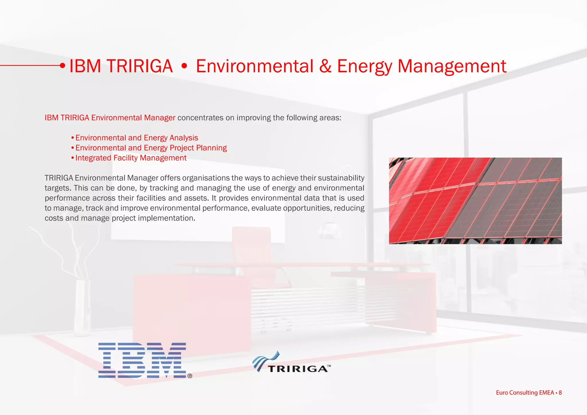 IBM TRIRIGA Environmental Manager concentrates on improving the following areas:
	 •Environmental and Energy Analysis
	 •Environmental and Energy Project Planning
	 •Integrated Facility Management
TRIRIGA Environmental Manager offers organisations the ways to achieve their sustainability
targets. This can be done, by tracking and managing the use of energy and environmental
performance across their facilities and assets. It provides environmental data that is used
to manage, track and improve environmental performance, evaluate opportunities, reducing
costs and manage project implementation.
IBM TRIRIGA • Environmental & Energy Management
Euro Consulting EMEA • 8
 